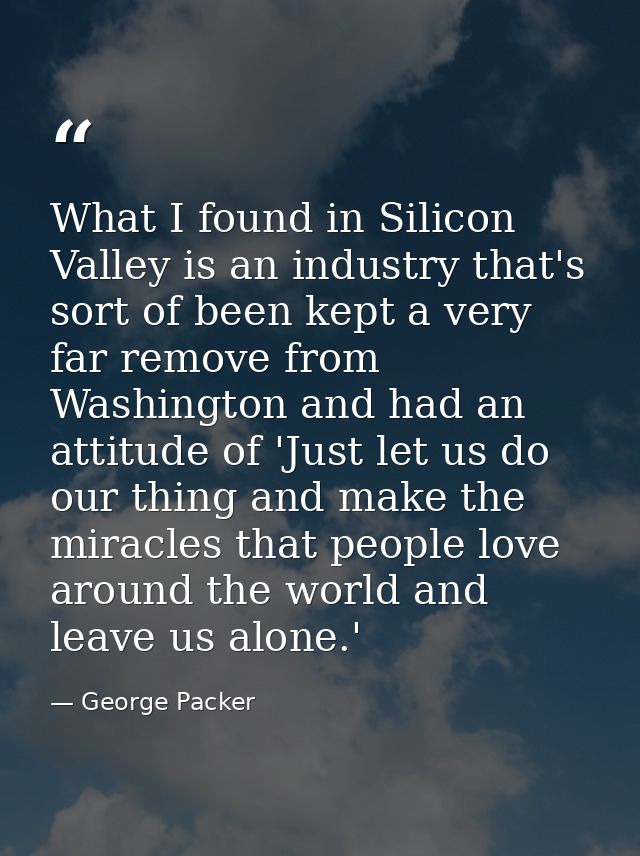 What I found in Silicon Valley is an industry that's sort of been kept a very far remove from Washington and had an atti — George Packer