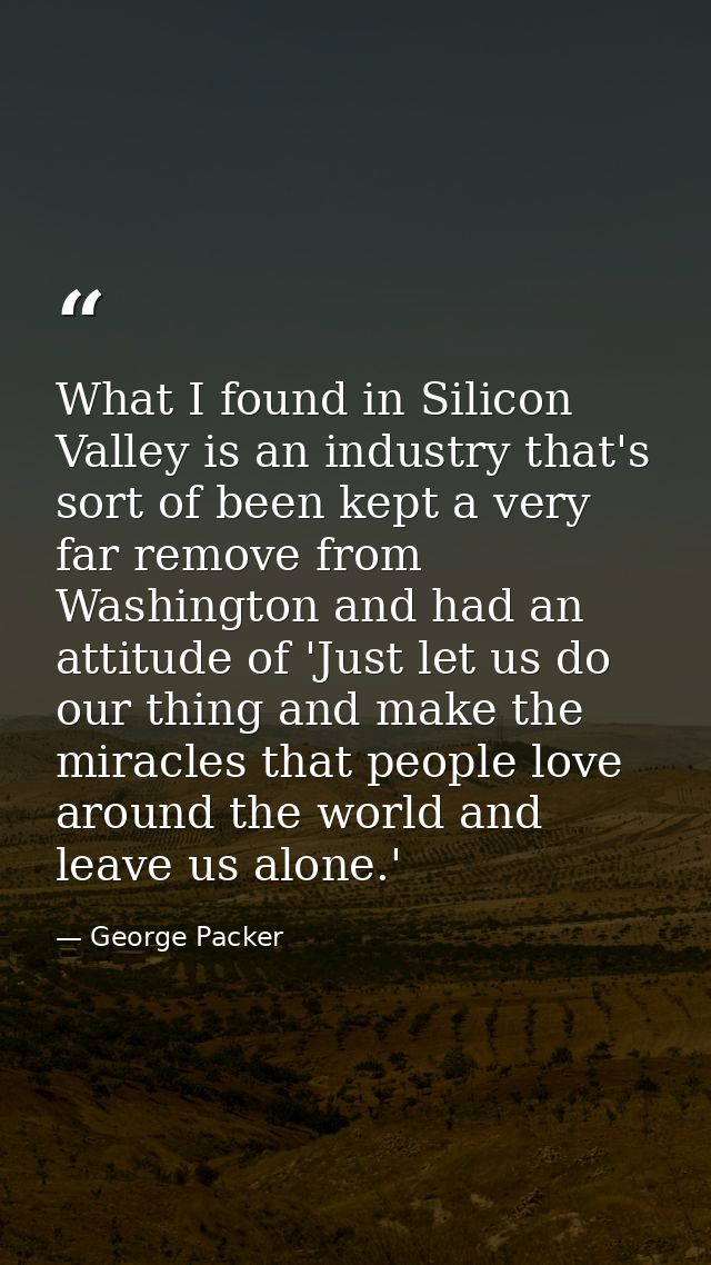 What I found in Silicon Valley is an industry that's sort of been kept a very far remove from Washington and had an atti — George Packer