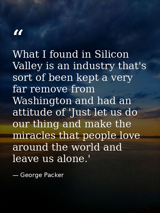What I found in Silicon Valley is an industry that's sort of been kept a very far remove from Washington and had an atti — George Packer