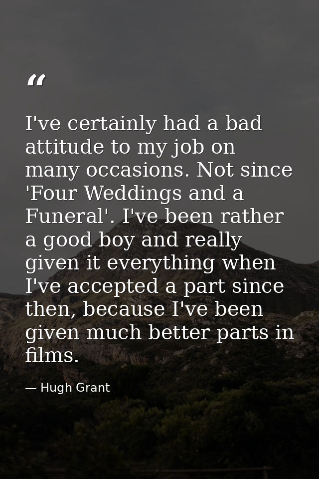 I've certainly had a bad attitude to my job on many occasions. Not since 'Four Weddings and a Funeral'. I've been rather — Hugh Grant