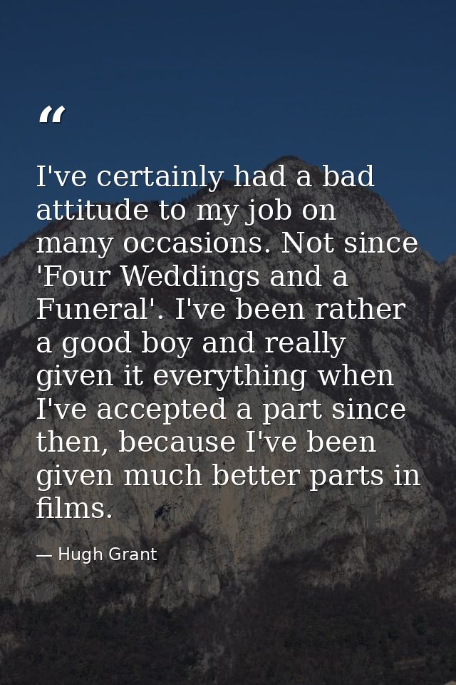 I've certainly had a bad attitude to my job on many occasions. Not since 'Four Weddings and a Funeral'. I've been rather — Hugh Grant