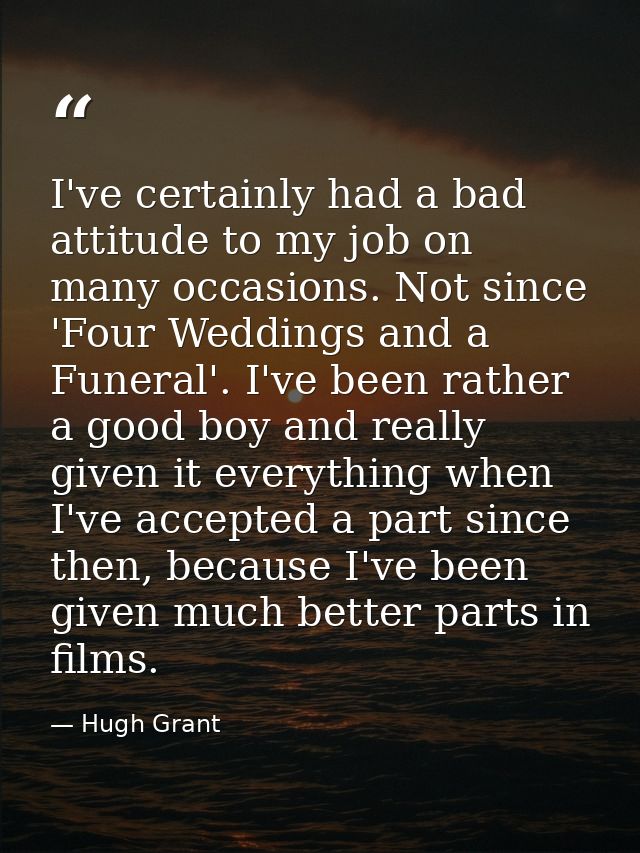 I've certainly had a bad attitude to my job on many occasions. Not since 'Four Weddings and a Funeral'. I've been rather — Hugh Grant