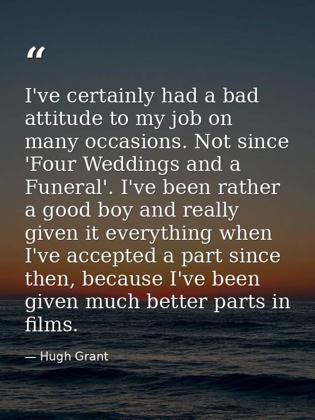 I've certainly had a bad attitude to my job on many occasions. Not since 'Four Weddings and a Funeral'. I've been rather — Hugh Grant