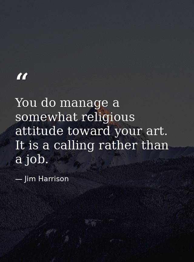 You do manage a somewhat religious attitude toward your art. It is a calling rather than a job. — Jim Harrison