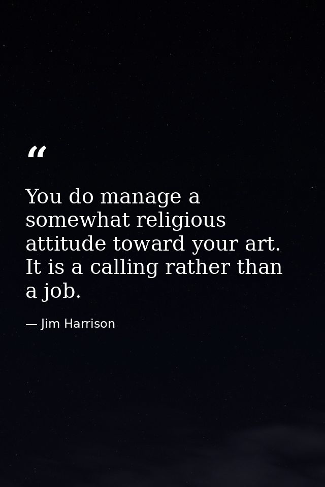 You do manage a somewhat religious attitude toward your art. It is a calling rather than a job. — Jim Harrison