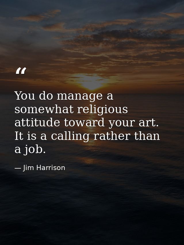 You do manage a somewhat religious attitude toward your art. It is a calling rather than a job. — Jim Harrison