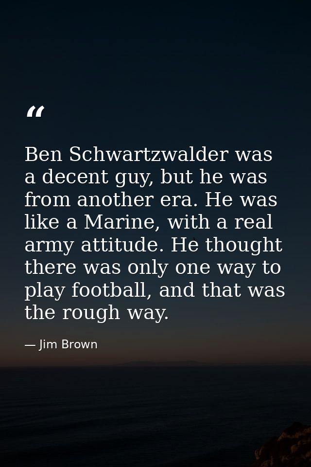Ben Schwartzwalder was a decent guy, but he was from another era. He was like a Marine, with a real army attitude. He th — Jim Brown