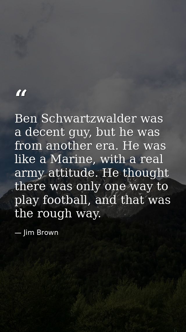 Ben Schwartzwalder was a decent guy, but he was from another era. He was like a Marine, with a real army attitude. He th — Jim Brown