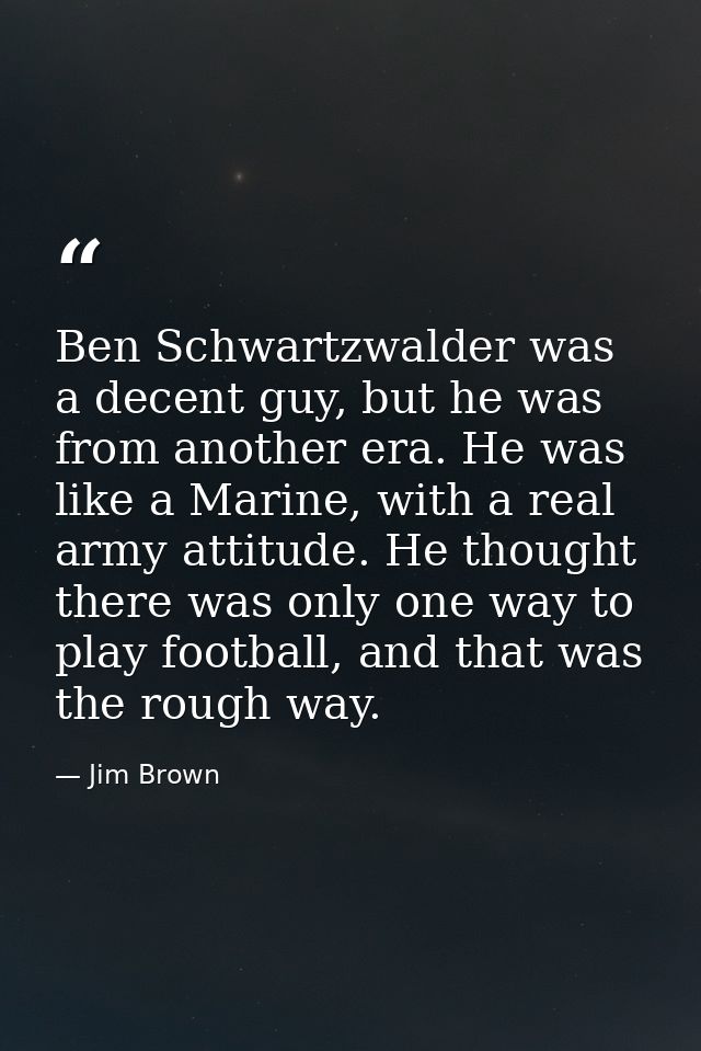 Ben Schwartzwalder was a decent guy, but he was from another era. He was like a Marine, with a real army attitude. He th — Jim Brown