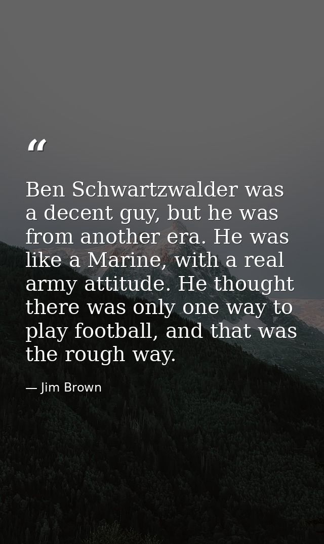 Ben Schwartzwalder was a decent guy, but he was from another era. He was like a Marine, with a real army attitude. He th — Jim Brown