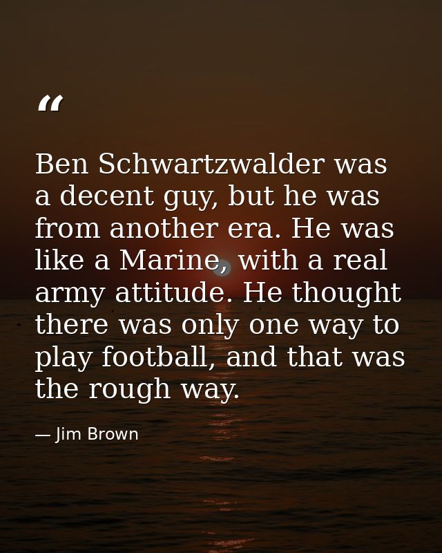 Ben Schwartzwalder was a decent guy, but he was from another era. He was like a Marine, with a real army attitude. He th — Jim Brown