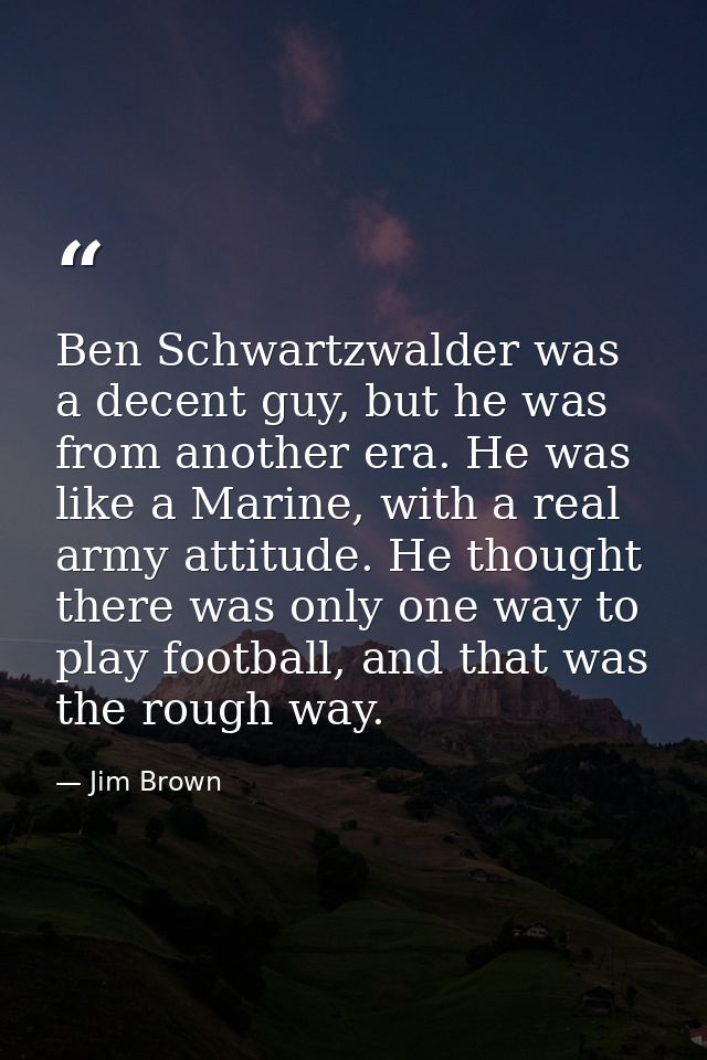 Ben Schwartzwalder was a decent guy, but he was from another era. He was like a Marine, with a real army attitude. He th — Jim Brown