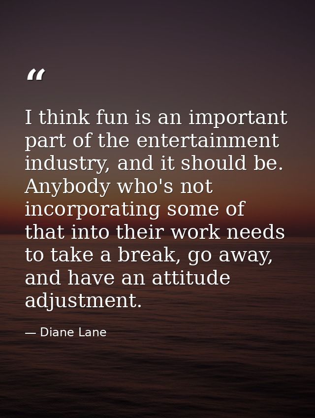 I think fun is an important part of the entertainment industry, and it should be. Anybody who's not incorporating some o — Diane Lane