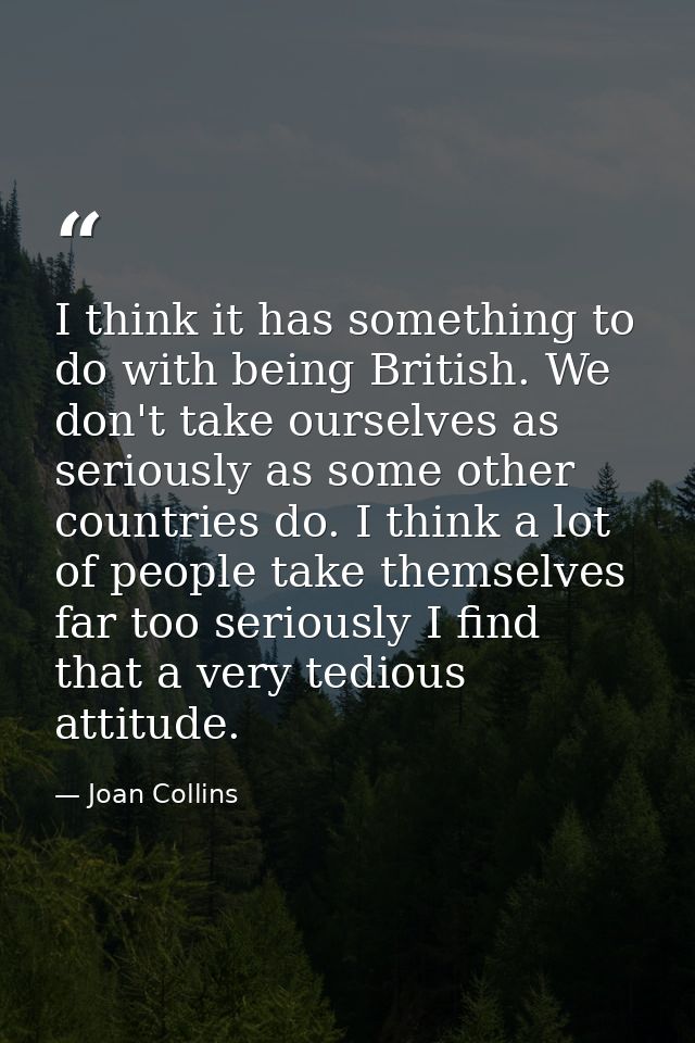 I think it has something to do with being British. We don't take ourselves as seriously as some other countries do. I th — Joan Collins