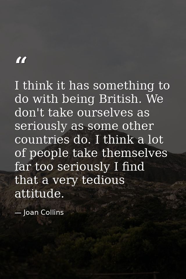 I think it has something to do with being British. We don't take ourselves as seriously as some other countries do. I th — Joan Collins
