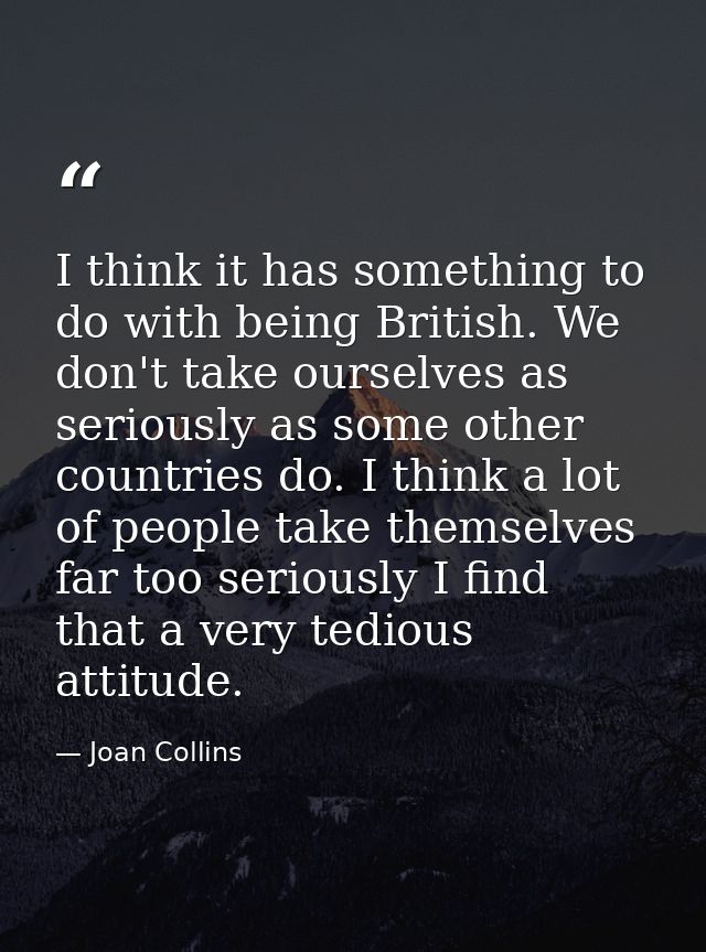 I think it has something to do with being British. We don't take ourselves as seriously as some other countries do. I th — Joan Collins
