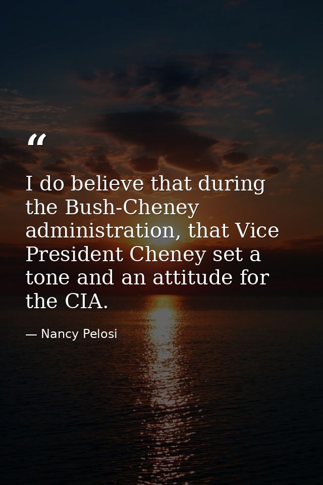 I do believe that during the Bush-Cheney administration, that Vice President Cheney set a tone and an attitude for the C — Nancy Pelosi