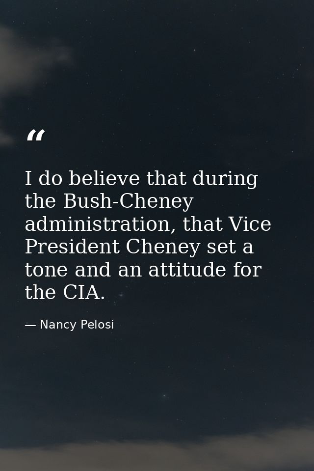 I do believe that during the Bush-Cheney administration, that Vice President Cheney set a tone and an attitude for the C — Nancy Pelosi