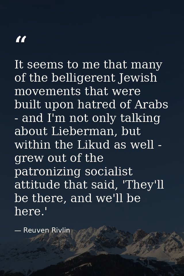 It seems to me that many of the belligerent Jewish movements that were built upon hatred of Arabs - and I'm not only tal — Reuven Rivlin