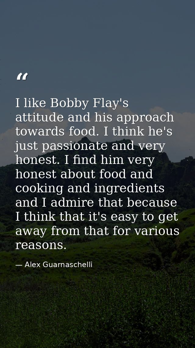 I like Bobby Flay's attitude and his approach towards food. I think he's just passionate and very honest. I find him ver — Alex Guarnaschelli