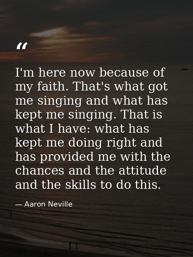 I'm here now because of my faith. That's what got me singing and what has kept me singing. That is what I have: what has — Aaron Neville