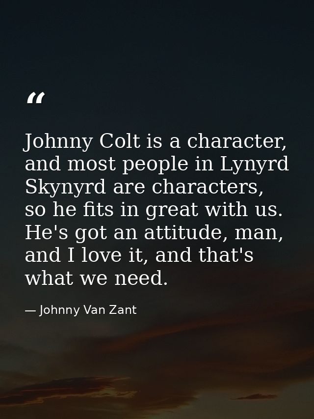 Johnny Colt is a character, and most people in Lynyrd Skynyrd are characters, so he fits in great with us. He's got an a — Johnny Van Zant