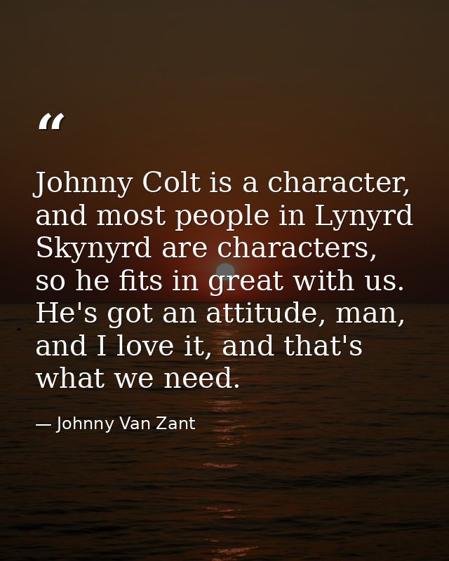 Johnny Colt is a character, and most people in Lynyrd Skynyrd are characters, so he fits in great with us. He's got an a — Johnny Van Zant