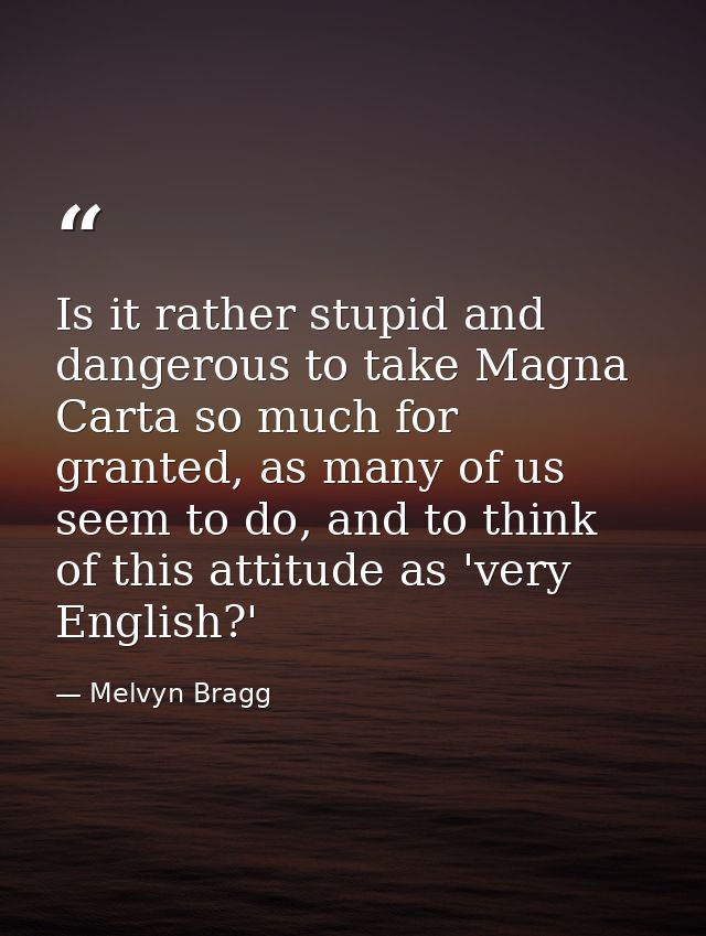Is it rather stupid and dangerous to take Magna Carta so much for granted, as many of us seem to do, and to think of thi — Melvyn Bragg