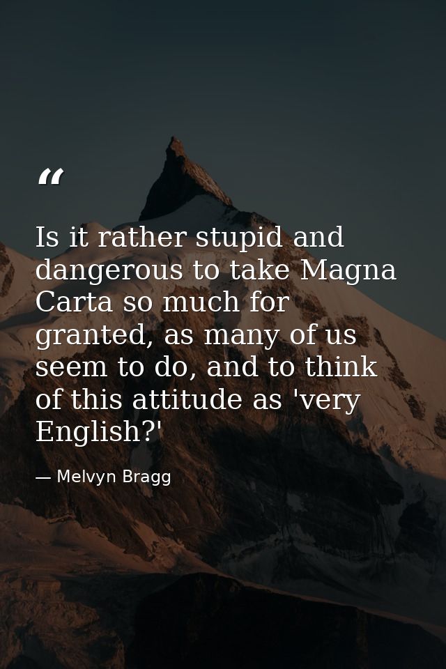 Is it rather stupid and dangerous to take Magna Carta so much for granted, as many of us seem to do, and to think of thi — Melvyn Bragg