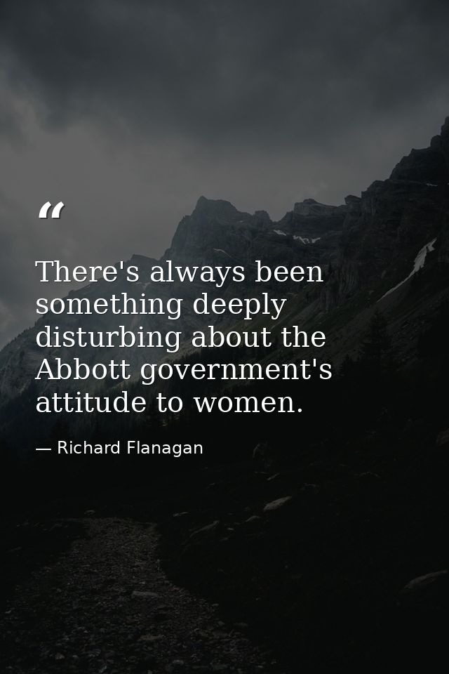 There's always been something deeply disturbing about the Abbott government's attitude to women. — Richard Flanagan