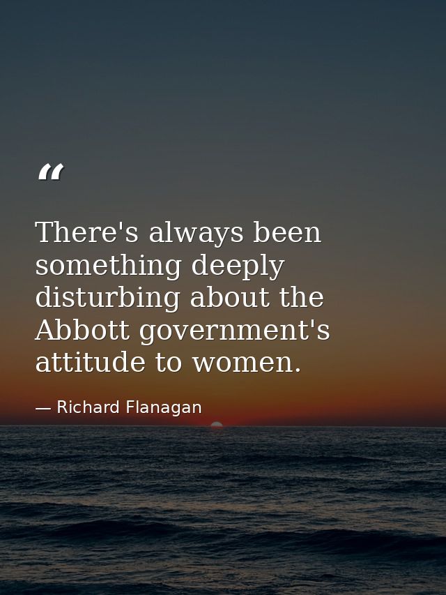 There's always been something deeply disturbing about the Abbott government's attitude to women. — Richard Flanagan