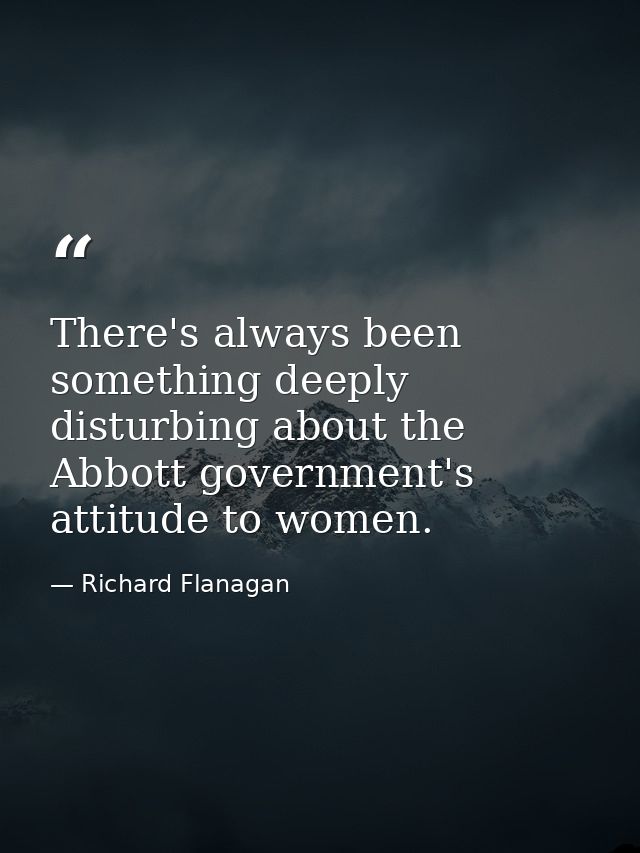 There's always been something deeply disturbing about the Abbott government's attitude to women. — Richard Flanagan