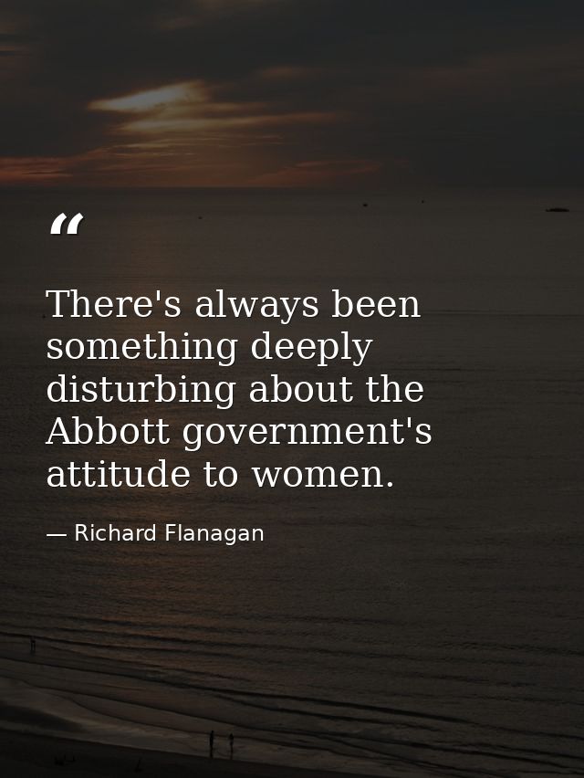 There's always been something deeply disturbing about the Abbott government's attitude to women. — Richard Flanagan