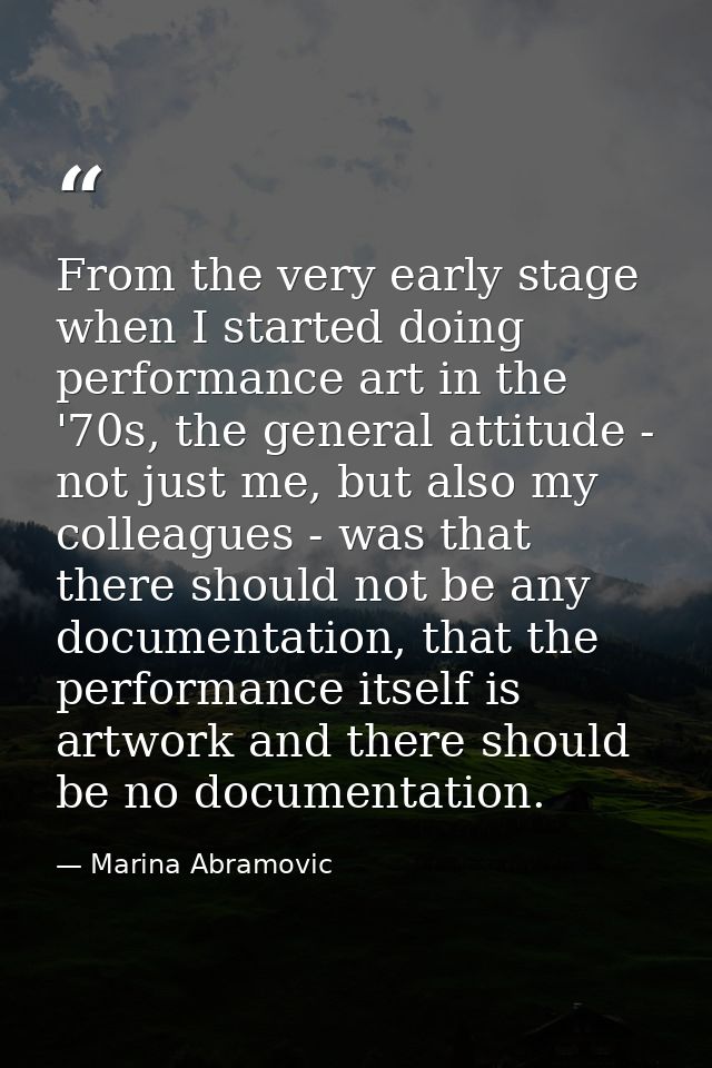 From the very early stage when I started doing performance art in the '70s, the general attitude - not just me, but also — Marina Abramovic