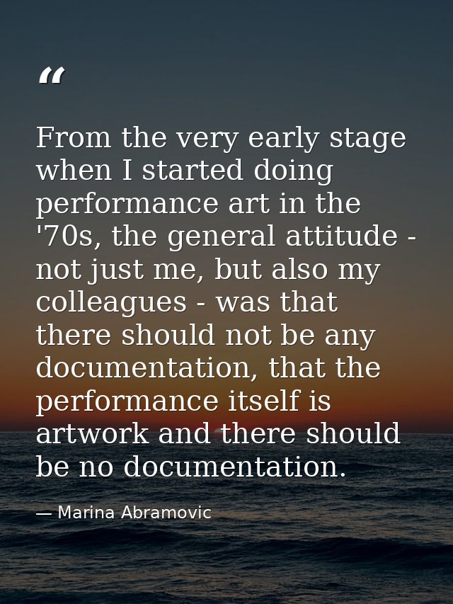 From the very early stage when I started doing performance art in the '70s, the general attitude - not just me, but also — Marina Abramovic