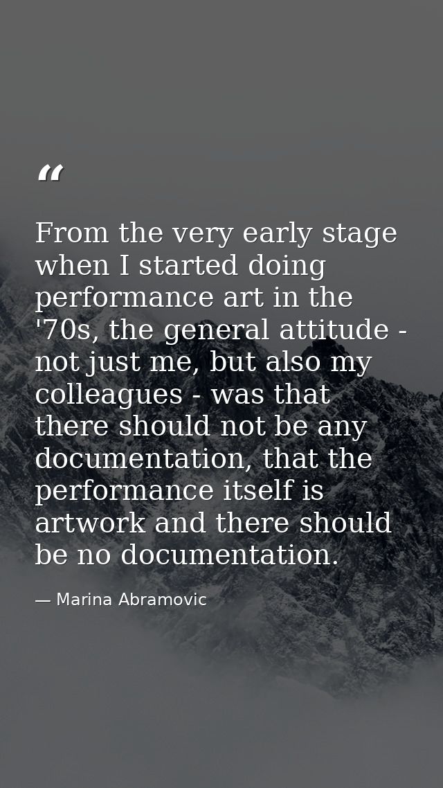 From the very early stage when I started doing performance art in the '70s, the general attitude - not just me, but also — Marina Abramovic