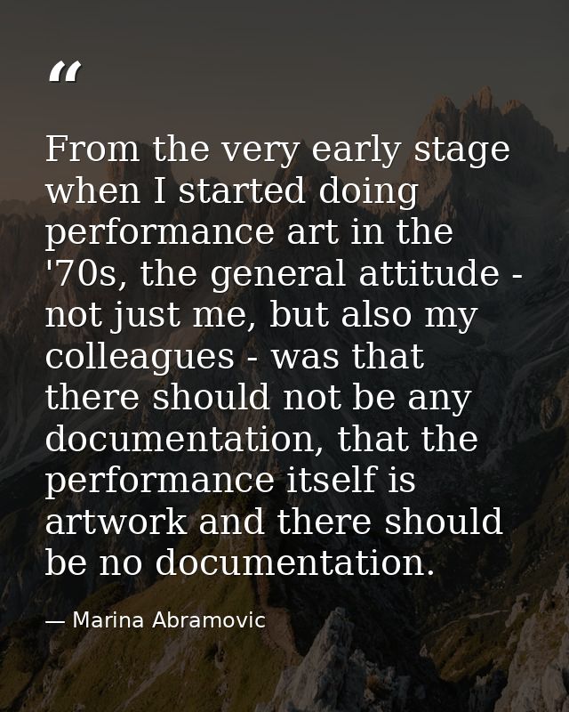 From the very early stage when I started doing performance art in the '70s, the general attitude - not just me, but also — Marina Abramovic