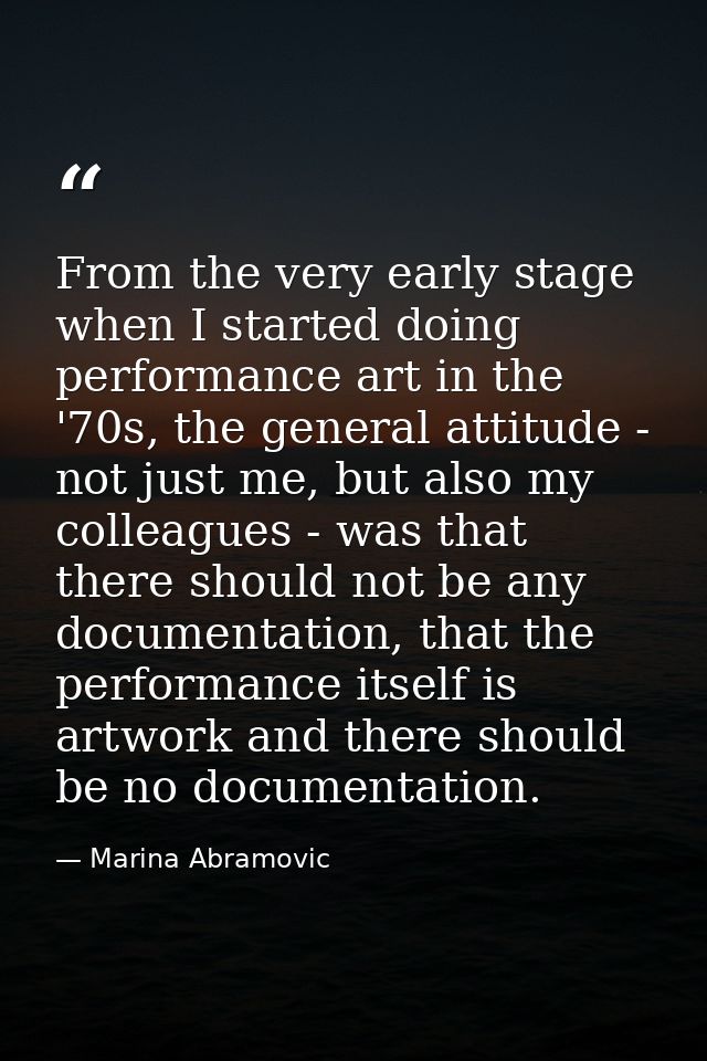 From the very early stage when I started doing performance art in the '70s, the general attitude - not just me, but also — Marina Abramovic