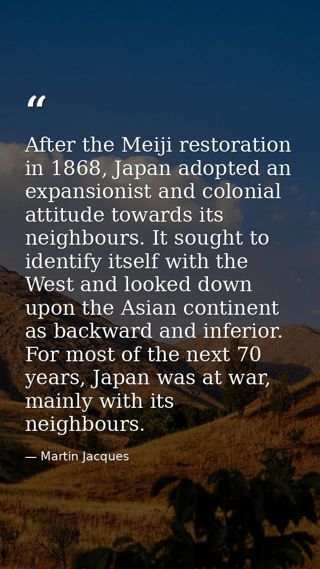After the Meiji restoration in 1868, Japan adopted an expansionist and colonial attitude towards its neighbours. It soug — Martin Jacques