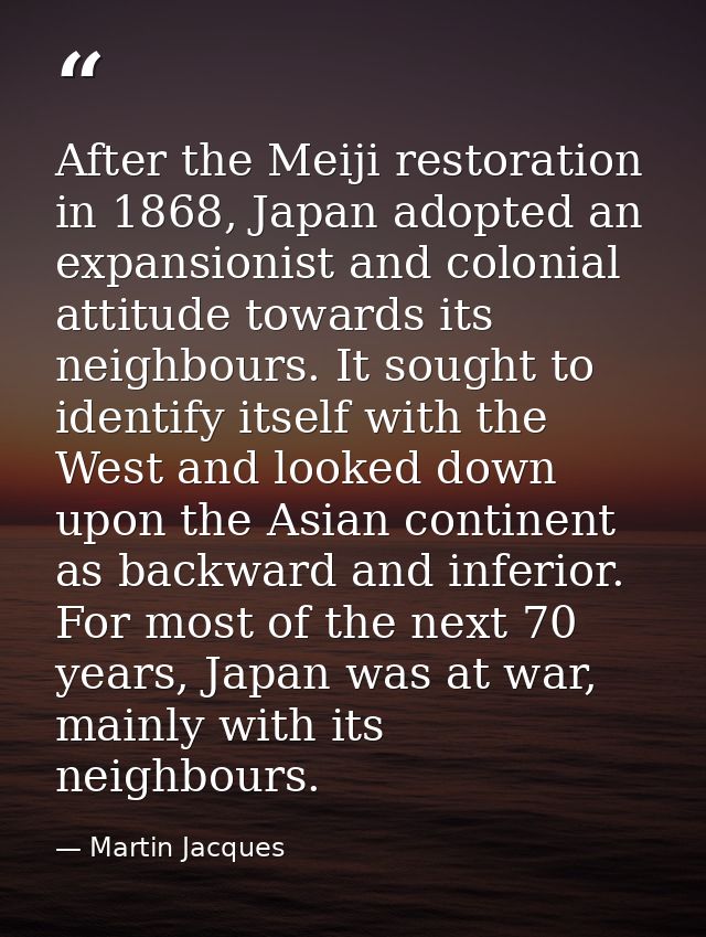 After the Meiji restoration in 1868, Japan adopted an expansionist and colonial attitude towards its neighbours. It soug — Martin Jacques