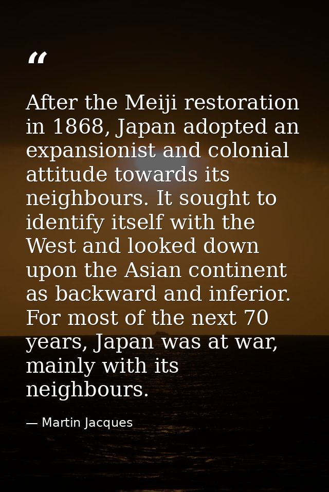 After the Meiji restoration in 1868, Japan adopted an expansionist and colonial attitude towards its neighbours. It soug — Martin Jacques