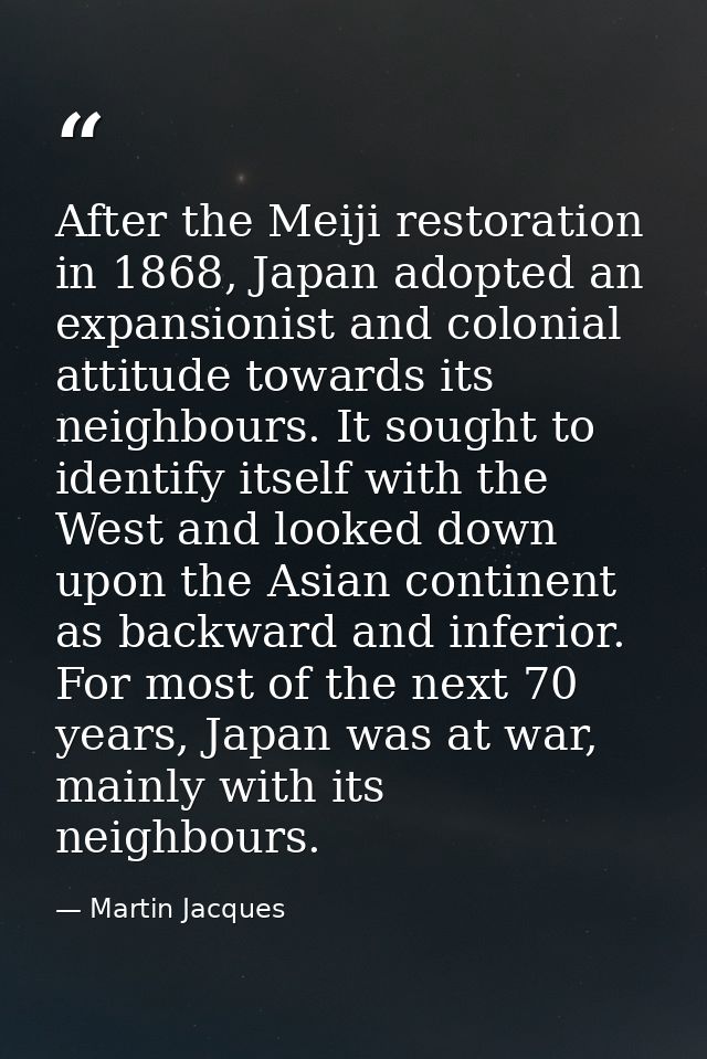 After the Meiji restoration in 1868, Japan adopted an expansionist and colonial attitude towards its neighbours. It soug — Martin Jacques