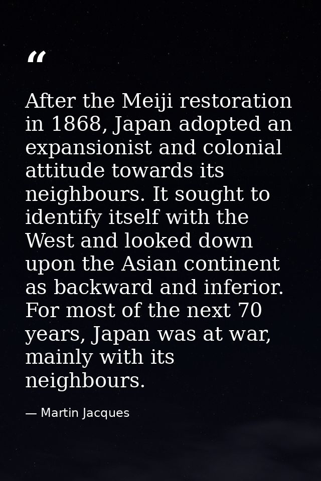 After the Meiji restoration in 1868, Japan adopted an expansionist and colonial attitude towards its neighbours. It soug — Martin Jacques