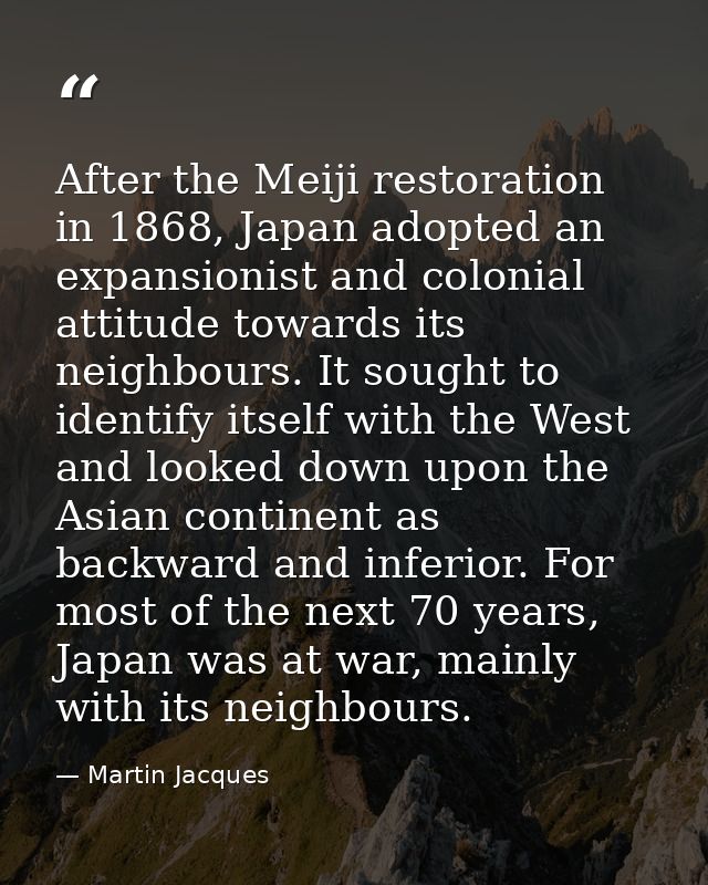 After the Meiji restoration in 1868, Japan adopted an expansionist and colonial attitude towards its neighbours. It soug — Martin Jacques
