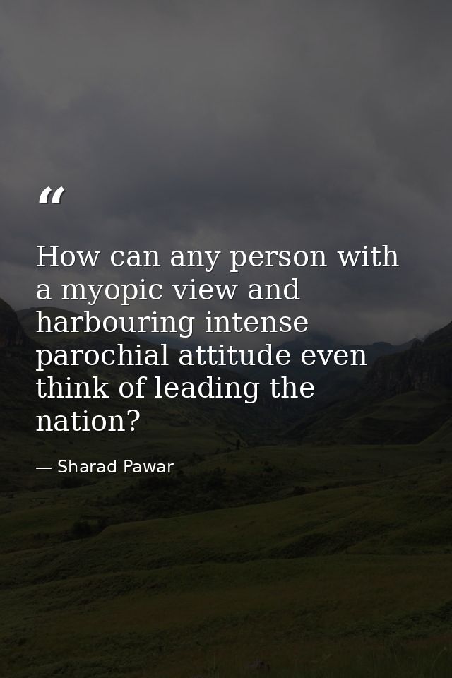 How can any person with a myopic view and harbouring intense parochial attitude even think of leading the nation? — Sharad Pawar