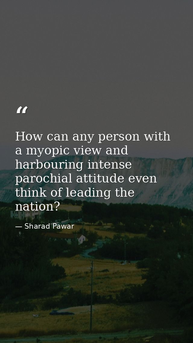 How can any person with a myopic view and harbouring intense parochial attitude even think of leading the nation? — Sharad Pawar