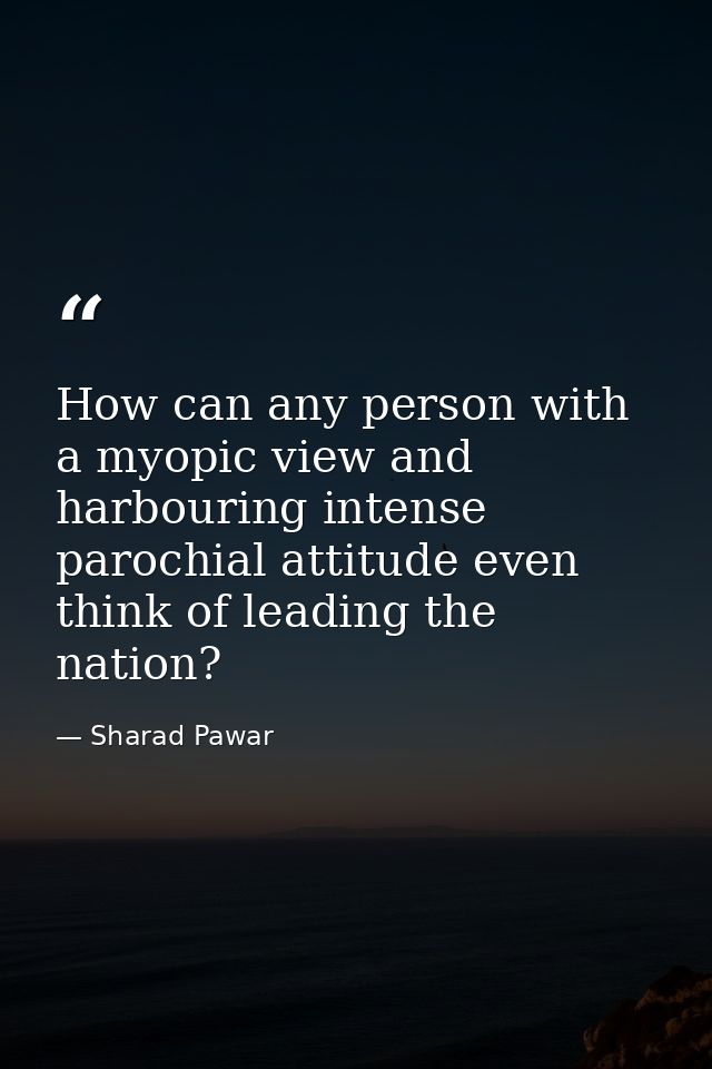 How can any person with a myopic view and harbouring intense parochial attitude even think of leading the nation? — Sharad Pawar