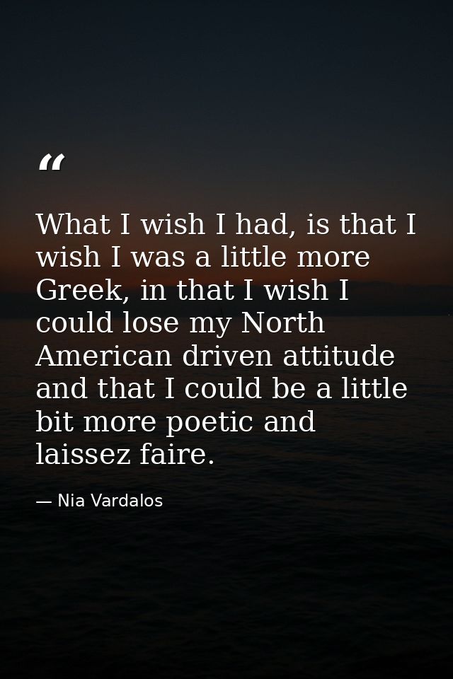 What I wish I had, is that I wish I was a little more Greek, in that I wish I could lose my North American driven attitu — Nia Vardalos