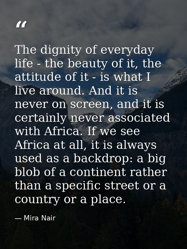 The dignity of everyday life - the beauty of it, the attitude of it - is what I live around. And it is never on screen,  — Mira Nair