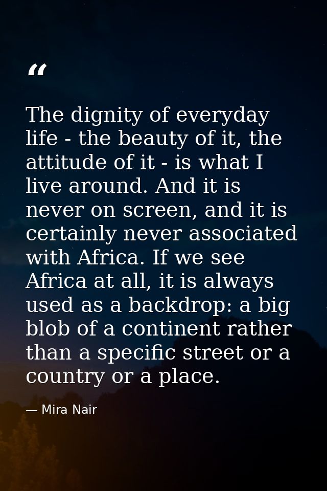 The dignity of everyday life - the beauty of it, the attitude of it - is what I live around. And it is never on screen,  — Mira Nair